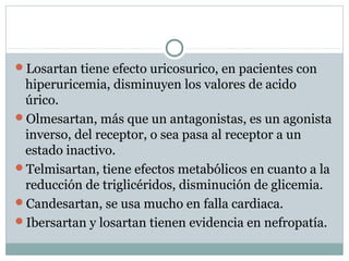 Losartan tiene efecto uricosurico, en pacientes con
hiperuricemia, disminuyen los valores de acido
úrico.
Olmesartan, más que un antagonistas, es un agonista
inverso, del receptor, o sea pasa al receptor a un
estado inactivo.
Telmisartan, tiene efectos metabólicos en cuanto a la
reducción de triglicéridos, disminución de glicemia.
Candesartan, se usa mucho en falla cardiaca.
Ibersartan y losartan tienen evidencia en nefropatía.
 