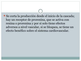 Se corta la producción desde el inicio de la cascada;
hay un receptor de prorenina, que se activa con
renina o prorenina y por si solo tiene efectos
adversos a nivel vascular, si se bloquea, se tiene un
efecto benéfico sobre el sistema cardiovascular.
 