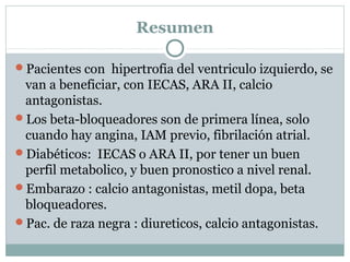 Resumen
Pacientes con hipertrofia del ventriculo izquierdo, se
van a beneficiar, con IECAS, ARA II, calcio
antagonistas.
Los beta-bloqueadores son de primera línea, solo
cuando hay angina, IAM previo, fibrilación atrial.
Diabéticos: IECAS o ARA II, por tener un buen
perfil metabolico, y buen pronostico a nivel renal.
Embarazo : calcio antagonistas, metil dopa, beta
bloqueadores.
Pac. de raza negra : diureticos, calcio antagonistas.
 