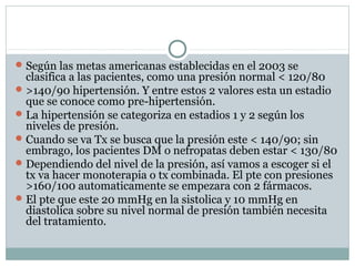 Según las metas americanas establecidas en el 2003 se
clasifica a las pacientes, como una presión normal < 120/80
>140/90 hipertensión. Y entre estos 2 valores esta un estadio
que se conoce como pre-hipertensión.
La hipertensión se categoriza en estadios 1 y 2 según los
niveles de presión.
Cuando se va Tx se busca que la presión este < 140/90; sin
embrago, los pacientes DM o nefropatas deben estar < 130/80
Dependiendo del nivel de la presión, así vamos a escoger si el
tx va hacer monoterapia o tx combinada. El pte con presiones
>160/100 automaticamente se empezara con 2 fármacos.
El pte que este 20 mmHg en la sistolica y 10 mmHg en
diastolica sobre su nivel normal de presión también necesita
del tratamiento.
 
