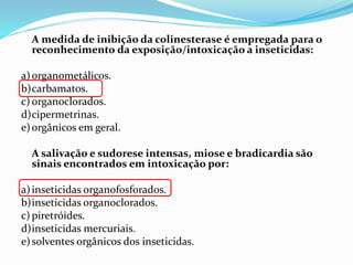 A medida de inibição da colinesterase é empregada para o
reconhecimento da exposição/intoxicação a inseticidas:
a)organometálicos.
b)carbamatos.
c) organoclorados.
d)cipermetrinas.
e)orgânicos em geral.
A salivação e sudorese intensas, miose e bradicardia são
sinais encontrados em intoxicação por:
a)inseticidas organofosforados.
b)inseticidas organoclorados.
c) piretróides.
d)inseticidas mercuriais.
e)solventes orgânicos dos inseticidas.
 