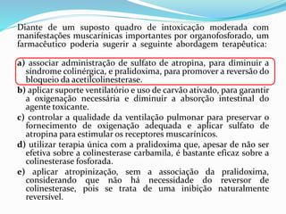 Diante de um suposto quadro de intoxicação moderada com
manifestações muscarínicas importantes por organofosforado, um
farmacêutico poderia sugerir a seguinte abordagem terapêutica:
a) associar administração de sulfato de atropina, para diminuir a
síndrome colinérgica, e pralidoxima, para promover a reversão do
bloqueio da acetilcolinesterase.
b) aplicar suporte ventilatório e uso de carvão ativado, para garantir
a oxigenação necessária e diminuir a absorção intestinal do
agente toxicante.
c) controlar a qualidade da ventilação pulmonar para preservar o
fornecimento de oxigenação adequada e aplicar sulfato de
atropina para estimular os receptores muscarínicos.
d) utilizar terapia única com a pralidoxima que, apesar de não ser
efetiva sobre a colinesterase carbamila, é bastante eficaz sobre a
colinesterase fosforada.
e) aplicar atropinização, sem a associação da pralidoxima,
considerando que não há necessidade do reversor de
colinesterase, pois se trata de uma inibição naturalmente
reversível.
 