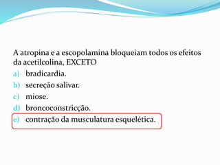 A atropina e a escopolamina bloqueiam todos os efeitos
da acetilcolina, EXCETO
a) bradicardia.
b) secreção salivar.
c) miose.
d) broncoconstricção.
e) contração da musculatura esquelética.
 