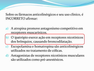Sobre os fármacos anticolinérgicos e seu uso clínico, é
INCORRETO afirmar:
a) A atropina promove antagonismo competitivo em
receptores muscarínicos.
b) O ipatrópio exerce ação em receptores nicotínicos
dos brônquios, causando broncodilatação.
c) Escopolamina e homatropina são anticolinérgicos
utilizados no tratamento de cólicas.
d) Antagonistas de receptores nicotínicos musculares
são utilizados como pré-anestésicos.
 