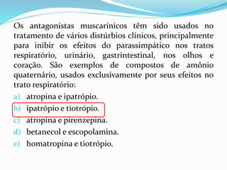 Os antagonistas muscarínicos têm sido usados no
tratamento de vários distúrbios clínicos, principalmente
para inibir os efeitos do parassimpático nos tratos
respiratório, urinário, gastrintestinal, nos olhos e
coração. São exemplos de compostos de amônio
quaternário, usados exclusivamente por seus efeitos no
trato respiratório:
a) atropina e ipatrópio.
b) ipatrópio e tiotrópio.
c) atropina e pirenzepina.
d) betanecol e escopolamina.
e) homatropina e tiotrópio.
 