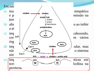 Em relação à toxina botulínica:
a) inativa a transmissão sináptica em gânglios simpático
e parassimpático, mas não impede a transmissão na
jun- ção neuromuscular esquelética.
b) altera a função do sistema nervoso autônomo ao inibir
a atividade da colinesterase.
c) impede a recaptação de noradrenalina, prevalecendo,
conseqüentemente, ações simpáticas em vários
órgãos.
d) impede a transmissão nervosa neuromuscular, mas
não altera o sistema parassimpático, apenas o sistema
simpático.
e) impede a exocitose de vesículas sinápticas em
terminações sinápticas que liberam acetilcolina na
periferia.
 