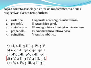 Faça a correta associação entre os medicamentos e suas
respectivas classes terapêuticas.
I Agonista adrenérgico intravenoso.
II Anestésico geral.
III Antagonista adrenérgico intravenoso.
IV Antiarrítmico intravenoso.
V Antitrombótico.
1. varfarina.
2. propofol.
3. amiodarona.
4. propanolol.
5. epinefrina.
a) 1-I, 2-II, 3-III, 4-IV, 5-V.
b) 1-V, 2-II, 3-IV, 4-I, 5-III.
c) 1-IV, 2-II, 3-V, 4-III, 5-I.
d) 1-V, 2-II, 3-IV, 4-III, 5-I.
e) 1-V, 2-IV, 3-III, 4-II, 5-I.
 