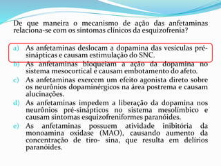De que maneira o mecanismo de ação das anfetaminas
relaciona-se com os sintomas clínicos da esquizofrenia?
a) As anfetaminas deslocam a dopamina das vesículas pré-
sinápticas e causam estimulação do SNC.
b) As anfetaminas bloqueiam a ação da dopamina no
sistema mesocortical e causam embotamento do afeto.
c) As anfetaminas exercem um efeito agonista direto sobre
os neurônios dopaminérgicos na área postrema e causam
alucinações.
d) As anfetaminas impedem a liberação da dopamina nos
neurônios pré-sinápticos no sistema mesolímbico e
causam sintomas esquizofreniformes paranóides.
e) As anfetaminas possuem atividade inibitória da
monoamina oxidase (MAO), causando aumento da
concentração de tiro- sina, que resulta em delírios
paranóides.
 
