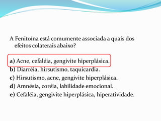 A Fenitoína está comumente associada a quais dos
efeitos colaterais abaixo?
a) Acne, cefaléia, gengivite hiperplásica.
b) Diarréia, hirsutismo, taquicardia.
c) Hirsutismo, acne, gengivite hiperplásica.
d) Amnésia, coréia, labilidade emocional.
e) Cefaléia, gengivite hiperplásica, hiperatividade.
 