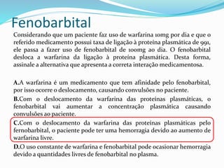 Fenobarbital
Considerando que um paciente faz uso de warfarina 10mg por dia e que o
referido medicamento possui taxa de ligação à proteína plasmática de 991,
ele passa a fazer uso de fenobarbital de 100mg ao dia. O fenobarbital
desloca a warfarina da ligação à proteína plasmática. Desta forma,
assinale a alternativa que apresenta a correta interação medicamentosa.
A.A warfarina é um medicamento que tem afinidade pelo fenobarbital,
por isso ocorre o deslocamento, causando convulsões no paciente.
B.Com o deslocamento da warfarina das proteínas plasmáticas, o
fenobarbital vai aumentar a concentração plasmática causando
convulsões ao paciente.
C.Com o deslocamento da warfarina das proteínas plasmáticas pelo
fernobarbital, o paciente pode ter uma hemorragia devido ao aumento de
warfarina livre.
D.O uso constante de warfarina e fenobarbital pode ocasionar hemorragia
devido a quantidades livres de fenobarbital no plasma.
 