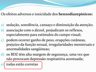 Os efeitos adversos e toxicidade dos benzodiazepinicos:
a) sedação, sonolência, cansaço e diminuição da atenção;
b) associação com o álcool, prejudicam os reflexos,
especialmente para estímulos do campo visual;
c) podem ocorrer ganho de peso, erupções cutâneas,
prejuízo da função sexual, irregularidades menstruais e
anormalidades sangüíneas;
d) os BDZ têm alta margem de segurança, uma vez que
não provocam depressão respiratória acentuada;
e) todas estão corretas
 
