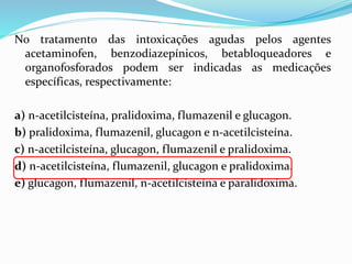 No tratamento das intoxicações agudas pelos agentes
acetaminofen, benzodiazepínicos, betabloqueadores e
organofosforados podem ser indicadas as medicações
específicas, respectivamente:
a) n-acetilcisteína, pralidoxima, flumazenil e glucagon.
b) pralidoxima, flumazenil, glucagon e n-acetilcisteína.
c) n-acetilcisteína, glucagon, flumazenil e pralidoxima.
d) n-acetilcisteína, flumazenil, glucagon e pralidoxima.
e) glucagon, flumazenil, n-acetilcisteína e paralidoxima.
 