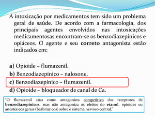 A intoxicação por medicamentos tem sido um problema
geral de saúde. De acordo com a farmacologia, dos
principais agentes envolvidos nas intoxicações
medicamentosas encontram-se os benzodiazepínicos e
opiáceos. O agente e seu correto antagonista estão
indicados em:
a) Opioide – flumazenil.
b) Benzodiazepínico – naloxone.
c) Benzodiazepínico – flumazenil.
d) Opioide – bloqueador de canal de Ca.
“O flumazenil atua como antagonista competitivo dos receptores de
benzodiazepínicos, mas não antagoniza os efeitos do etanol, opioides ou
anestésicos gerais (barbitúricos) sobre o sistema nervoso central.”
 