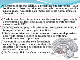 Os fármacos inibidores seletivos da recaptação de serotonina (ISRS)
configuram a classe de antidepressivos mais comumente prescrita
na atualidade. A respeito da farmacologia dessa classe, assinale a
alternativa correta.
a) A administração de linezolida, um antimicrobiano capaz de inibir
a monoamino-oxidase, pode causar a síndrome serotoninérgica
em usuários de ISRS.
b) A inibição da recaptação de serotonina ocorre, seletivamente, em
transportadores neuronais pós-sinápticos.
c) O efeito anorexígeno existente com o uso desses antidepressivos
decorre da inibição seletiva da recaptação de serotonina
especificamente no hipocampo.
d) A serotonina acumulada em decorrência da inibição da
recaptação promove maior estimulação de receptores pós-
sinápticos, corrigindo os sintomas de depressão sem que haja
readaptação neuronal.
e) Os fármacos ISRS não afetam a agregação plaquetária.
 