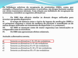 Os inibidores seletivos da recaptação da serotonina (ISRS), como, por
exemplo, a fluoxetina, a paroxetina e a sertralina, são drogas bastante usadas
em vários transtornos mentais. Com relação aos inibidores de recaptação da
serotonina, considere as seguintes afirmativas:
I. Os ISRS têm eficácia similar às demais drogas utilizadas para
reverter um quadro depressivo.
II. O tempo de latência entre o início da ingesta da medicação (ISRS) e
os primeiros sintomas e sinais da melhora do paciente é semelhante ao de
outras drogas utilizadas no tratamento da depressão (2 a 4 semanas).
III. Os ISRS se mostram como de maior segurança nas intoxicações se
comparados com os tricíclicos.
IV. Os ISRS não apresentam efeitos colaterais.
Assinale a alternativa correta.
a) Somente as afirmativas I, II e III são verdadeiras.
b) Somente as afirmativas I e IV são verdadeiras.
c) Somente as afirmativas II e IV são verdadeiras.
d) Somente as afirmativas II, III e IV são verdadeiras.
e) Somente as afirmativas III e IV são verdadeiras
 
