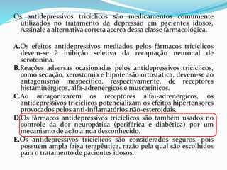 Os antidepressivos tricíclicos são medicamentos comumente
utilizados no tratamento da depressão em pacientes idosos.
Assinale a alternativa correta acerca dessa classe farmacológica.
A.Os efeitos antidepressivos mediados pelos fármacos tricíclicos
devem-se à inibição seletiva da recaptação neuronal de
serotonina.
B.Reações adversas ocasionadas pelos antidepressivos tricíclicos,
como sedação, xerostomia e hipotensão ortostática, devem-se ao
antagonismo inespecífico, respectivamente, de receptores
histaminérgicos, alfa-adrenérgicos e muscarínicos.
C.Ao antagonizarem os receptores alfa1-adrenérgicos, os
antidepressivos tricíclicos potencializam os efeitos hipertensores
provocados pelos anti-inflamatórios não-esteroidais.
D.Os fármacos antidepressivos tricíclicos são também usados no
controle da dor neuropática (periférica e diabética) por um
mecanismo de ação ainda desconhecido.
E.Os antidepressivos tricíclicos são considerados seguros, pois
possuem ampla faixa terapêutica, razão pela qual são escolhidos
para o tratamento de pacientes idosos.
 