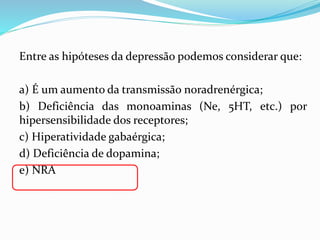 Entre as hipóteses da depressão podemos considerar que:
a) É um aumento da transmissão noradrenérgica;
b) Deficiência das monoaminas (Ne, 5HT, etc.) por
hipersensibilidade dos receptores;
c) Hiperatividade gabaérgica;
d) Deficiência de dopamina;
e) NRA
 