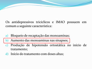 Os antidepressivos tricíclicos e IMAO possuem em
comum a seguinte característica:
a) Bloqueio de recaptação das monoaminas;
b) Aumento das monoaminas nas sinapses;
c) Produção de hipotensão ortostática no início de
tratamento;
d) Início do tratamento com doses altas;
 