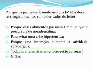 Por que os pacientes fazendo uso dos IMAOs devem
restringir alimentos como derivados do leite?
a) Porque esses alimentos possuem tiramina que é
precursora de noradrenalina;
b) Para evitar uma crise hipertensiva;
c) Porque essa interação aumenta a atividade
adrenérgica;
d) Todas as alternativas anteriores estão corretas;
e) N.D.A.
 