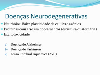 Doenças Neurodegenerativas
 Neurônios: Baixa plasticidade de células e axônios
 Proteínas com erro em dobramentos (estrutura quaternária)
 Excitotoxicidade
a) Doença de Alzheimer
b) Doença de Parkinson
c) Lesão Cerebral Isquêmica (AVC)
 