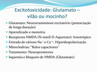 Excitotoxicidade: Glutamato –
vilão ou mocinho?
 Glutamato: Neurotransmissor excitatório (potenciação
de longa duração)
 Aprendizado e memória
 Receptores NMDA (N-metil D-Aspartato): Ionotrópico
 Entrada de cátions Na+ e Ca++: Hiperdespolarização
 Mitocôndrias: “Ralos capacitores”
 Tratamento: Neuroprotetores
 Isquemia e bloqueio de NMDA (Glutamato)
 
