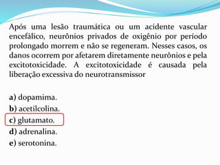 Após uma lesão traumática ou um acidente vascular
encefálico, neurônios privados de oxigênio por período
prolongado morrem e não se regeneram. Nesses casos, os
danos ocorrem por afetarem diretamente neurônios e pela
excitotoxicidade. A excitotoxicidade é causada pela
liberação excessiva do neurotransmissor
a) dopamima.
b) acetilcolina.
c) glutamato.
d) adrenalina.
e) serotonina.
 