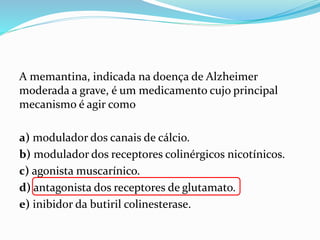 A memantina, indicada na doença de Alzheimer
moderada a grave, é um medicamento cujo principal
mecanismo é agir como
a) modulador dos canais de cálcio.
b) modulador dos receptores colinérgicos nicotínicos.
c) agonista muscarínico.
d) antagonista dos receptores de glutamato.
e) inibidor da butiril colinesterase.
 