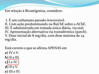 Em relação à Rivastigmina, considere:
I. É um carbamato pseudo-irreversivel.
II. Com ação predominando na BuChE sobre a AChE.
III. É administrada em tomada única diária, via oral.
IV. Apresentação alternativa via transdérmica (patch).
V. Dose inicial de 8 mg/dia, com dose máxima de 24
mg/dia.
Está correto o que se afirma APENAS em
a) IV e V.
b) II e III.
c) I e IV.
d) II e V.
e) III e IV.
 