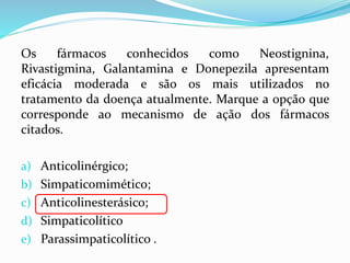 Os fármacos conhecidos como Neostignina,
Rivastigmina, Galantamina e Donepezila apresentam
eficácia moderada e são os mais utilizados no
tratamento da doença atualmente. Marque a opção que
corresponde ao mecanismo de ação dos fármacos
citados.
a) Anticolinérgico;
b) Simpaticomimético;
c) Anticolinesterásico;
d) Simpaticolítico
e) Parassimpaticolítico .
 