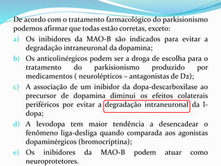 De acordo com o tratamento farmacológico do parkisionismo
podemos afirmar que todas estão corretas, exceto:
a) Os inibidores da MAO-B são indicados para evitar a
degradação intraneuronal da dopamina;
b) Os anticolinérgicos podem ser a droga de escolha para o
tratamento do parkisionismo produzido por
medicamentos ( neurolépticos – antagonistas de D2);
c) A associação de um inibidor da dopa-descarboxilase ao
precursor de dopamina diminui os efeitos colaterais
periféricos por evitar a degradação intraneuronal da l-
dopa;
d) A levodopa tem maior tendência a desencadear o
fenômeno liga-desliga quando comparada aos agonistas
dopaminérgicos (bromocriptina);
e) Os inibidores da MAO-B podem atuar como
neuroprotetores.
 