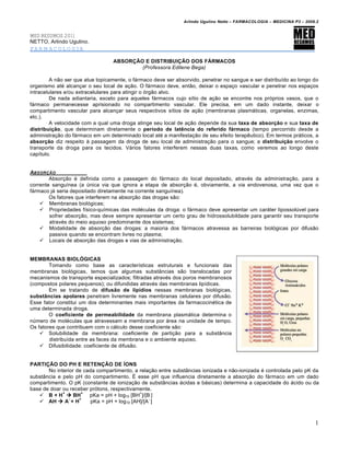 Arlindo Ugulino Netto – FARMACOLOGIA – MEDICINA P3 – 2008.2


MED RESUMOS 2011
NETTO, Arlindo Ugulino.
FARMACOLOGIA

                                  ABSORÇÃO E DISTRIBUIÇÃO DOS FÁRMACOS
                                          (Professora Edilene Bega)

         A não ser que atue topicamente, o fármaco deve ser absorvido, penetrar no sangue e ser distribuído ao longo do
organismo até alcançar o seu local de ação. O fármaco deve, então, deixar o espaço vascular e penetrar nos espaços
intracelulares e/ou extracelulares para atingir o órgão alvo.
         De nada adiantaria, exceto para aqueles fármacos cujo sítio de ação se encontra nos próprios vasos, que o
fármaco permanecesse aprisionado no compartimento vascular. Ele precisa, em um dado instante, deixar o
compartimento vascular para alcançar seus respectivos sítios de ação (membranas plasmáticas, organelas, enzimas,
etc.).
         A velocidade com a qual uma droga atinge seu local de ação depende da sua taxa de absorção e sua taxa de
distribuição, que determinam diretamente o período de latência do referido fármaco (tempo percorrido desde a
administração do fármaco em um determinado local até a manifestação de seu efeito terapêutico). Em termos práticos, a
absorção diz respeito à passagem da droga de seu local de administração para o sangue; a distribuição envolve o
transporte da droga para os tecidos. Vários fatores interferem nessas duas taxas, como veremos ao longo deste
capítulo.


ABSOR•‚O
        Absorção é definida como a passagem do fármaco do local depositado, através da administração, para a
corrente sanguínea (a única via que ignora a etapa de absorção é, obviamente, a via endovenosa, uma vez que o
fármaco já seria depositado diretamente na corrente sanguínea).
        Os fatores que interferem na absorção das drogas são:
     Membranas biológicas;
     Propriedades físico-químicas das moléculas da droga: o fármaco deve apresentar um caráter lipossolúvel para
        sofrer absorção, mas deve sempre apresentar um certo grau de hidrossolubildade para garantir seu transporte
        através do meio aquoso predominante dos sistemas;
     Modalidade de absorção das drogas: a maioria dos fármacos atravessa as barreiras biológicas por difusão
        passiva quando se encontram livres no plasma;
     Locais de absorção das drogas e vias de administração.


MEMBRANAS BIOLÓGICAS
        Tomando como base as características estruturais e funcionais das
membranas biológicas, temos que algumas substâncias são translocadas por
mecanismos de transporte especializados; filtradas através dos poros membranosos
(compostos polares pequenos); ou difundidas através das membranas lipídicas.
        Em se tratando de difusão de lipídios nessas membranas biológicas,
substâncias apolares penetram livremente nas membranas celulares por difusão.
Esse fator constitui um dos determinantes mais importantes da farmacocinética de
uma determinada droga.
        O coeficiente de permeabilidade da membrana plasmática determina o
número de moléculas que atravessam a membrana por área na unidade de tempo.
Os fatores que contribuem com o cálculo desse coeficiente são:
     Solubilidade da membrana: coeficiente de partição para a substância
        distribuída entre as faces da membrana e o ambiente aquoso.
     Difusibilidade: coeficiente de difusão.


PARTIÇÃO DO PH E RETENÇÃO DE ÍONS
       No interior de cada compartimento, a relação entre substâncias ionizada e não-ionizada é controlada pelo pK da
substância e pelo pH do compartimento. É esse pH que influencia diretamente a absorção do fármaco em um dado
compartimento. O pK (constante de ionização de substâncias ácidas e básicas) determina a capacidade do ácido ou da
base de doar ou receber prótons, respectivamente.
             +       +                       +
    B + H  BH         pKa = pH + log10 [BH ]/[B ]
                -   +                            -
    AH  A + H          pKa = pH + log10 [AH]/[A ]



                                                                                                                        1
 