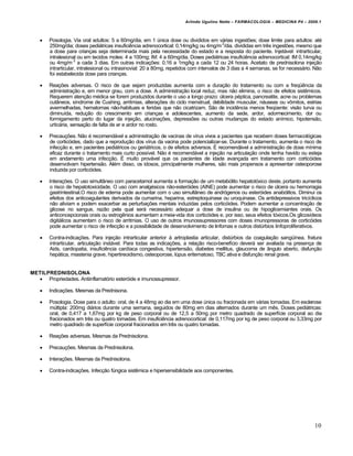 Arlindo Ugulino Netto – FARMACOLOGIA – MEDICINA P4 – 2009.1



       Posologia. Via oral adultos: 5 a 60mg/dia, em 1 única dose ou divididos em várias ingestões; dose limite para adultos: até
        250mg/dia; doses pediátricas insuficiência adrenocortical: 0,14mg/kg ou 4mg/m 2/dia, divididas em três ingestões, mesmo que
        a dose para crianças seja determinada mais pela necessidade do estado e a resposta do paciente. Injetável: intrarticular,
        intralesional ou em tecidos moles: 4 a 100mg; IM: 4 a 60mg/dia. Doses pediátricas insuficiência adrenocortical: IM 0,14mg/kg
        ou 4mg/m 2 a cada 3 dias. Em outras indicações: 0,16 a 1mg/kg a cada 12 ou 24 horas. Acetato de prednisolona injeção
        intrarticular, intralesional ou intrasinovial: 20 a 80mg, repetidos com intervalos de 3 dias a 4 semanas, se for necessário. Não
        foi estabelecida dose para crianças.

       Reações adversas. O risco de que sejam produzidas aumenta com a duração do tratamento ou com a freqüência da
        administração e, em menor grau, com a dose. A administração local reduz, mas não elimina, o risco de efeitos sistêmicos.
        Requerem atenção médica se forem produzidos durante o uso a longo prazo: úlcera péptica, pancreatite, acne ou problemas
        cutâneos, síndrome de Cushing, arritmias, alterações do ciclo menstrual, debilidade muscular, náuseas ou vômitos, estrias
        avermelhadas, hematomas não-habituais e feridas que não cicatrizam. São de incidência menos freqüente: visão turva ou
        diminuída, redução do crescimento em crianças e adolescentes, aumento da sede, ardor, adormecimento, dor ou
        formigamento perto do lugar da injeção, alucinações, depressões ou outras mudanças do estado anímico, hipotensão,
        urticária, sensação de falta de ar e ardor no rosto.

       Precauções. Não é recomendável a administração de vacinas de vírus vivos a pacientes que recebem doses farmacológicas
        de corticóides, dado que a reprodução dos vírus da vacina pode potencializar-se. Durante o tratamento, aumenta o risco de
        infecção e, em pacientes pediátricos ou geriátricos, o de efeitos adversos. É recomendável a administração de dose mínima
        eficaz durante o tratamento mais curto possível. Não é recomendável a injeção na articulação onde tenha havido ou esteja
        em andamento uma infecção. É muito provável que os pacientes de idade avançada em tratamento com corticóides
        desenvolvam hipertensão. Além disso, os idosos, principalmente mulheres, são mais propensos a apresentar osteoporose
        induzida por corticóides.

       Interações. O uso simultâneo com paracetamol aumenta a formação de um metabólito hepatotóxico deste, portanto aumenta
        o risco de hepatotoxicidade. O uso com analgésicos não-esteróides (AINE) pode aumentar o risco de úlcera ou hemorragia
        gastrintestinal.O risco de edema pode aumentar com o uso simultâneo de andrógenos ou esteróides anabólitos. Diminui os
        efeitos dos anticoagulantes derivados da cumarina, heparina, estreptoquinase ou uroquinase. Os antidepressivos tricíclicos
        não aliviam e podem exacerbar as perturbações mentais induzidas pelos corticóides. Podem aumentar a concentração de
        glicose no sangue, razão pela qual será necessário adequar a dose de insulina ou de hipoglicemiantes orais. Os
        anticoncepcionais orais ou estrogênios aumentam a meia-vida dos corticóides e, por isso, seus efeitos tóxicos.Os glicosídeos
        digitálicos aumentam o risco de arritmias. O uso de outros imunossupressores com doses imunopressoras de corticóides
        pode aumentar o risco de infecção e a possibilidade de desenvolvimento de linfomas e outros distúrbios linfoproliferativos.

       Contra-indicações. Para injeção intrarticular anterior à artroplastia articular, distúrbios da coagulação sangüínea, fratura
        intrarticular, articulação instável. Para todas as indicações, a relação risco-benefício deverá ser avaliada na presença de
        Aids, cardiopatia, insuficiência cardíaca congestiva, hipertensão, diabetes mellitus, glaucoma de ângulo aberto, disfunção
        hepática, miastenia grave, hipertireoidismo, osteoporose, lúpus eritematoso, TBC ativa e disfunção renal grave.


METILPREDNISOLONA
   Propriedades. Antiinflamatório esteróide e imunossupressor.

       Indicações. Mesmas da Prednisona.

       Posologia. Dose para o adulto: oral, de 4 a 48mg ao dia em uma dose única ou fracionada em várias tomadas. Em esclerose
        múltipla: 200mg diários durante uma semana, seguidos de 80mg em dias alternados durante um mês. Doses pediátricas:
        oral, de 0,417 a 1,67mg por kg de peso corporal ou de 12,5 a 50mg por metro quadrado de superfície corporal ao dia
        fracionados em três ou quatro tomadas. Em insuficiência adrenocortical: de 0,117mg por kg de peso corporal ou 3,33mg por
        metro quadrado de superfície corporal fracionados em três ou quatro tomadas.

       Reações adversas. Mesmas da Prednisolona.

       Precauções. Mesmas da Prednisolona.

       Interações. Mesmas da Prednisolona.

       Contra-indicações. Infecção fúngica sistêmica e hipersensibilidade aos componentes.




                                                                                                                                    10
 