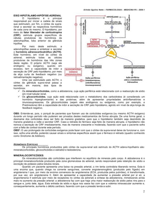 Arlindo Ugulino Netto – FARMACOLOGIA – MEDICINA P4 – 2009.1


EIXO HIPOTÁLAMO-HIPÓFISE-ADRENAL
         O   hipotálamo     é o principal
responsável por iniciar a cadeia de sinais
que estimulam, por fim, o córtex da supra-
renal a secretar os respectivos hormônios
de cada zona do mesmo. O hipotálamo, por
meio do fator liberador de corticotropina
(CRF), estimula grupos específicos de
células produtoras de hormônios da
adenohipófise, lobo anterior da glândula
hipófise.
         Por meio deste estímulo, a
adenohipófise passa a sintetizar e secretar
o hormônio adrenocorticotrófico (ACTH).
Este hormônio, em nível do córtex da
adrenal,    estimula    todas    as células
produtoras de hormônios das três zonas
desta região. O próprio ACTH (seja ele
endógeno ou exógeno), quando em
excesso, tem a capacidade de inibir a
secreção de CRF pelo hipotálamo, por meio
da alça curta de feedback negativo (ou
retroalimentação negativa).
         Uma vez estimulado pelo ACTH, o
córtex da glândula supra-renal passa a
secretar, em maioria, dois tipos de
hormônios:
     Os mineralocorticóides, como a aldosterona, cuja ação periférica está relacionada com a reabsorção de sódio
         em nível tubular renal.
     Os glicocorticóides, cuja ação está relacionada com o metabolismo dos carboidratos (é considerado um
         hormônio hiperglicemiante) e das proteínas, além de apresentar propriedades antiinflamatórias e
         imunossupressoras. Os glicocorticóides (sejam eles endógenos ou exógenos, como por exemplo, a
         Prednisolona) têm a capacidade de inibir a secreção de CRF pelo hipotálamo, agindo em nível da alça longa de
         feedback negativo.

OBS: Entende-se, pois, o porquê de pacientes que fizeram uso de corticóides exógenos (ou mesmo ACTH exógeno)
durante um longo período não puderem ser privados destes medicamentos de forma abrupta. De uma forma geral, o
desmame dos corticóides deve ser feito de maneira gradativa, para que o hipotálamo também seja desinibido de
maneira gradativa e volte a secretar CRF. Caso a retirada do fármaco seja feito de maneira abrupta, o hipotálamo não
reinicia a secreção de CRF imediatamente, mas de maneira crescente e moderada, fazendo com que o paciente sofra
com a falta de cortisol durante este período.
OBS²: O uso prolongado de corticóides exógenos pode fazer com que o córtex da supra-renal deixe de funcionar e, com
isso, sofra uma atrofia, podendo causar sinais e sintomas específicos assim que o fármaco é retirado (quadro conhecido
como Síndrome de Addison).


H ORM„NIOS C ORTICAIS
       Os principais hormônios produzidos pelo córtex da supra-renal sob estímulo do ACTH adeno-hipofisário são:
mineralocorticóides, glicocorticóides e estradiol e testosterona.

MINERALOCORTICÓIDES
        Os mineralocorticóides são corticóides que interferem no equilíbrio de minerais pelo corpo. A aldosterona é o
principal mineralocorticóide produzido pela zona glomerulosa da adrenal, sendo responsável pela retenção de sódio e
excreção de potássio pelos túbulos renais.
        Quando um paciente apresenta uma baixa na pressão arterial, o rim tenta controlá-la liberando renina. Esta é
uma enzima que, quando chega na corrente sanguínea, converte angiotensinogênio (produzido pelo fígado) em
angiotensina I que, por meio da enzima conversora de angiotensina (ECA, produzida pelos pulmões), é transformada,
por sua vez, em angiotensina II. Além de apresentar a capacidade de aumentar a pressão arterial por si só, a
angiontensina II estimula (por meio de receptores no córtex da adrenal) a síntese da aldosterona, mimetizando ainda
mais no aumento da pressão arterial: a aldosterona faz com que haja uma maior reabsorção de sódio pelos rins para o
sangue e, junto dele, água. Esta entrada de sódio e água nos vasos faz com que a volemia intravascular aumente e,
consequentemente, aumente o débito cardíaco, fazendo com que a pressão tenda a subir.

                                                                                                                       2
 