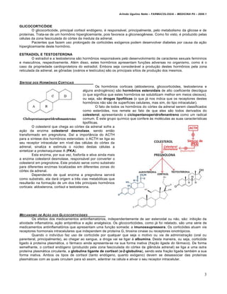 Arlindo Ugulino Netto – FARMACOLOGIA – MEDICINA P4 – 2009.1



GLICOCORTIC€IDE
         O glicocorticóide, principal cortisol endógeno, é responsável, principalmente, pelo metabolismo da glicose e de
proteínas. Trata-se de um hormônio hiperglicemiante, pois favorece a gliconeogênese. Como foi visto, é produzido pelas
células da zona fasciculada do córtex da medula da adrenal.
         Pacientes que fazem uso prolongado de corticóides exógenos podem desenvolver diabetes por causa da ação
hiperglicemiante deste hormônio.

ESTRADIOL E TESTOSTERONA
         O estradiol e a testosterona são hormônios responsáveis pelo desenvolvimento de caracteres sexuais femininos
e masculinos, respectivamente. Além disso, estes hormônios apresentam funções adversas no organismo, como é o
caso da propriedade cardioprotetora do estradiol. Embora seja considerável a produção destes hormônios pela zona
reticulada da adrenal, as gônadas (ovários e testículos) são os principais sítios de produção dos mesmos.


S…NTESE DOS H ORM„NIOS C ORTICAIS
                                                      Os hormônios corticais (aldosterona, glicocorticóides, testosterona e
                                            alguns androgênios) são horm•nios esteroidais de alto coeficiente óleo/água
                                            (o que significa que estes hormônios se solubilizam melhor em meios oleosos),
                                            ou seja, são drogas lipof‚licas (o que já nos indica que os receptores destes
                                            hormônios não são de superfícies celulares, mas sim, do tipo intracelular).
                                                      O fato de todos os hormônios do córtex da adrenal serem classificados
                                            como esteróides, nos remete ao fato de que eles são todos derivados do
                                            colesterol, apresentando o ciclopentanoperidrofenantreno como um radical
                                            comum. É este grupo químico que confere às moléculas as suas características
                                            lipofílicas.
         O colesterol que chega ao córtex da adrenal sofre a
ação da enzima colesterol desmolase, sendo então
transformado em pregnolona. Daí a importância do ACTH
para a síntese dos hormônios esteroidais: o ACTH se liga ao
seu receptor intracelular em nível das células do córtex da
adrenal, sinaliza e estimula o núcleo destas células a
sintetizar a proteinaquinase A (PKA).
         Esta enzima, por sua vez, fosforila e ativa ainda mais
a enzima colesterol desmolase, responsável por converter o
colesterol em pregnolona. Este produto serve como substrato
para diferentes enzimas localizadas em diferentes zonas do
córtex da adrenal.
         Dependendo de qual enzima a pregnolona servirá
como substrato, ela dará origem a três vias metabólicas que
resultarão na formação de um dos três principais hormônios
corticais: aldosterona, cortisol e testosterona.




MECANISMO DE A‚ƒO DOS GLICOCORTIC†IDES
        Os efeitos dos medicamentos antiinflamatórios, independentemente de ser esteroidal ou não, são: inibição da
atividade inflamatória, ação antipirética e ação analgésica. Os glicocorticóides, como já foi relatado, são uma série de
medicamentos antiinflamatórios que apresentam uma função somada: a imunossupressora. Os corticóides atuam via
receptores hormonais intracelulares que independem de proteína G, tirosina cinase ou receptores ionotrópicos.
        Quando o indivíduo faz uso de corticóide por qualquer que seja o motivo ou via de administração (oral ou
parenteral, principalmente), ao chegar ao sangue, a droga vai se ligar à albumina. Desta maneira, ou seja, corticóide
ligado à proteína plasmática, o fármaco ainda apresenta-se na sua forma inativa (fração ligada do fármaco). De forma
semelhante, o cortisol endógeno (produzido pela zona fasciculada do córtex da glândula adrenal) se liga a uma outra
proteína plasmática circulante, a globulina ligante de cortisol (α-2-globulina), sendo esta fração ligada também a sua
forma inativa. Ambos os tipos de cortisol (tanto endógeno, quanto exógeno) devem se desassociar das proteínas
plasmáticas com as quais circulam para só assim, adentrar na célula e ativar o seu receptor intracelular.



                                                                                                                          3
 