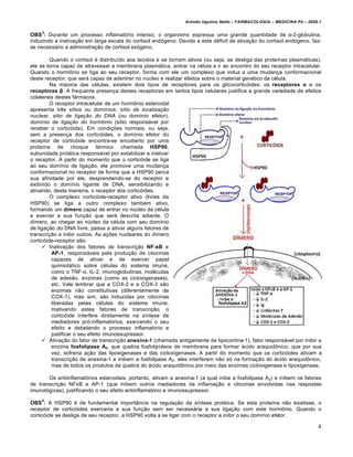 Arlindo Ugulino Netto – FARMACOLOGIA – MEDICINA P4 – 2009.1

    3
OBS : Durante um processo inflamat€rio intenso, o organismo expressa uma grande quantidade de α-2-globulina,
induzindo a inativa‚ƒo em larga escala do cortisol end€geno. Devido a este d„ficit de ativa‚ƒo do cortisol end€geno, faz-
se necess…rio a administra‚ƒo de cortisol ex€geno.

         Quando o cortisol „ distribu†do aos tecidos e se tornam ativos (ou seja, se desliga das prote†nas plasm…ticas),
ele se torna capaz de atravessar a membrana plasm…tica, entrar na c„lula e ir ao encontro do seu receptor intracelular.
Quando o horm‡nio se liga ao seu receptor, forma com ele um complexo que induz a uma mudan‚a conformacional
deste receptor, que ser… capaz de adentrar no nˆcleo e realizar efeitos sobre o material gen„tico da c„lula.
         Na maioria das c„lulas, existem dois tipos de receptores para os glicocortic€ides: os receptores α e os
receptores β. A frequente presen‚a destes receptores em tantos tipos celulares justifica a grande variedade de efeitos
colaterais destes f…rmacos.
         O receptor intracelular de um horm‡nio esteroidal
apresenta tr‰s s†tios ou dom†nios: sítio de localização
nuclear, sítio de ligação do DNA (ou dom†nio efetor),
domínio de ligação do hormônio (s†tio respons…vel por
receber o cortic€ide). Em condi‚Šes normais, ou seja,
sem a presen‚a dos cortic€ides, o dom†nio efetor do
receptor de cortic€ide encontra-se encoberto por uma
prote†na de choque t„rmico chamada HSP90,
subunidade prot„ica respons…vel por estabilizar e inativar
o receptor. A partir do momento que o cortic€ide se liga
ao seu dom†nio de liga‚ƒo, ele promove uma mudan‚a
conformacional no receptor de forma que a HSP90 perca
sua afinidade por ele, desprendendo-se do receptor e
exibindo o dom†nio ligante de DNA, sensibilizando e
ativando, desta maneira, o receptor dos cortic€ides.
         O complexo cortic€ide-receptor ativo (livres da
HSP90) se liga a outro complexo tamb„m ativo,
formando um d‚mero capaz de entrar no nˆcleo da c„lula
e exercer a sua fun‚ƒo que ser… descrita adiante. O
d†mero, ao chegar ao nˆcleo da c„lula com seu dom†nio
de liga‚ƒo do DNA livre, passa a ativar alguns fatores de
transcri‚ƒo e inibir outros. As a‚Šes nucleares do d†mero
cortic€ide-receptor sƒo:
      Inativa‚ƒo dos fatores de transcri‚ƒo NF-κB e
          AP-1, respons…veis pela produ‚ƒo de citocinas
          capazes de ativar e de exercer papel
          quimiot…tico sobre c„lulas do sistema imune,
          como o TNF-α, IL-2, imunoglobulinas, mol„culas
          de adesƒo, enzimas (como as cicloxigenases),
          etc. Vale lembrar que a COX-2 e a COX-3 sƒo
          enzimas nƒo constitutivas (diferentemente da
          COX-1), mas sim, sƒo induzidas por citocinas
          liberadas pelas c„lulas do sistema imune.
          Inativando estes fatores de transcri‚ƒo, o
          cortic€ide interfere diretamente na s†ntese de
          mediadores pr€-inflamat€rios, exercendo o seu
          efeito e debelando o processo inflamat€rio e
          justificar o seu efeito imunossupressor.
      Ativa‚ƒo do fator de transcri‚ƒo anexina-1 (chamada antigamente de lipocortina-1), fator respons…vel por inibir a
          enzima fosfolipase A2, que quebra fosfolip†deos de membrana para formar …cido araquid‡nico, que por sua
          vez, sofreria a‚ƒo das lipoxigenases e das cicloxigenases. A partir do momento que os cortic€ides ativam a
          transcri‚ƒo de anexina-1 e inibem a fosfolipase A2, eles interferem nƒo s€ na forma‚ƒo do …cido araquid‡nico,
          mas de todos os produtos da quebra do …cido araquid‡nico por meio das enzimas cicloxigenase e lipoxigenase.

       Os antiinflamat€rios esteroidais, portanto, ativam a anexina-1 (a qual inibe a fosfolipase A2) e inibem os fatores
de transcri‚ƒo NFκB e AP-1 (que inibem outros mediadores da inflama‚ƒo e citocinas envolvidas nas respostas
imunol€gicas), justificando o seu efeito antiinflamat€rio e imunossupressor.
    4
OBS : A HSP90 „ de fundamental importŒncia na regula‚ƒo da s†ntese prot„ica. Se esta prote†na nƒo existisse, o
receptor de cortic€ides exerceria a sua fun‚ƒo sem ser necess…ria a sua liga‚ƒo com este horm‡nio. Quando o
cortic€ide se desliga de seu receptor, a HSP90 volta a se ligar com o receptor e inibir o seu dom†nio efetor.

                                                                                                                         4
 