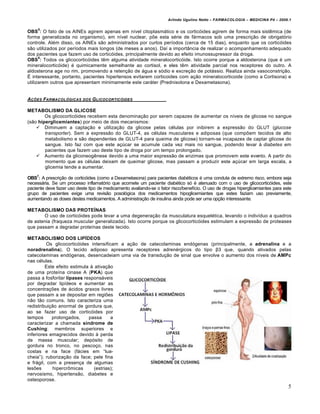 Arlindo Ugulino Netto – FARMACOLOGIA – MEDICINA P4 – 2009.1

     5
OBS : O fato de os AINEs agirem apenas em n†vel citoplasm…tico e os cortic€ides agirem de forma mais sist‰mica (de
forma generalizada no organismo), em n†vel nuclear, pŠe esta s„rie de f…rmacos sob uma prescri‚ƒo de obrigat€rio
controle. Al„m disso, os AINEs sƒo administrados por curtos per†odos (cerca de 15 dias), enquanto que os cortic€ides
sƒo utilizados por per†odos mais longos (de meses a anos). Da† a importŒncia de realizar o acompanhamento adequado
dos pacientes que fazem uso de cortic€ides, principalmente devido ao efeito imunossupressor da droga.
      6
OBS : Todos os glicocortic€ides t‰m alguma atividade mineralocortic€ide. Isto ocorre porque a aldosterona (que „ um
mineralocortic€ide) „ quimicamente semelhante ao cortisol, e eles t‰m atividade parcial nos receptores do outro. A
aldosterona age no rim, promovendo a reten‚ƒo de …gua e s€dio e excre‚ƒo de pot…ssio. Realiza ainda vasoconstri‚ƒo.
• interessante, portanto, pacientes hipertensos evitarem corticoides com a‚ƒo mineralocorticoide (como a Cortisona) e
utilizarem outros que apresentam minimamente este car…ter (Prednisolona e Dexametasona).


A‚‡ES FARMACOL†GICAS       DOS   G LICOCORTIC†IDES

METABOLISMO DA GLICOSE
        Os glicocortic€ides recebem esta denomina‚ƒo por serem capazes de aumentar os n†veis de glicose no sangue
(sƒo hiperglicemiantes) por meio de dois mecanismos:
     Diminuem a capta‚ƒo e utiliza‚ƒo da glicose pelas c„lulas por inibirem a expressƒo do GLUT (glucose
        transporter). Sem a expressƒo do GLUT-4, as c„lulas musculares e adiposas (que compŠem tecidos de alto
        metabolismo e sƒo dependentes de GLUT-4 para queima de glicose) tornam-se incapazes de captar glicose do
        sangue. Isto faz com que este a‚ˆcar se acumule cada vez mais no sangue, podendo levar Ž diabetes em
        pacientes que fazem uso deste tipo de droga por um tempo prolongado.
     Aumento da gliconeog‰nese devido a uma maior expressƒo de enzimas que promovem este evento. A partir do
        momento que as c„lulas deixam de queimar glicose, mas passam a produzir este a‚ˆcar em larga escala, a
        glicemia tende a aumentar.

OBS7: A prescri‚ƒo de cortic€ides (como a Dexametasona) para pacientes diab„ticos „ uma conduta de extremo risco, embora seja
necess…ria. Se um processo inflamat€rio que acomete um paciente diab„tico s€ „ atenuado com o uso de glicocortic€ides, este
paciente deve fazer uso deste tipo de medicamento avaliando-se o fator risco/benef†cio. O uso de drogas hiperglicemiantes para este
grupo de pacientes exige uma revisƒo posol€gica dos medicamentos hipoglicemiantes que estes faziam uso previamente,
aumentando as doses destes medicamentos. A administra‚ƒo de insulina ainda pode ser uma op‚ƒo interessante.

METABOLISMO DAS PROTEÍNAS
       O uso de cortic€ides pode levar a uma degenera‚ƒo da musculatura esquel„tica, levando o indiv†duo a quadros
de astenia (fraqueza muscular generalizada). Isto ocorre porque os glicocortic€ides estimulam a expressƒo de proteases
que passam a degradar prote†nas deste tecido.

METABOLISMO DOS LIPÍDEOS
          Os glicocortic€ides intensificam a a‚ƒo de catecolaminas end€genas (principalmente, a adrenalina e a
noradrenalina). O tecido adiposo apresenta receptores adren„rgicos do tipo β3 que, quando ativados pelas
catecolaminas end€genas, desencadeiam uma via de transdu‚ƒo de sinal que envolve o aumento dos n†veis de AMPc
nas c„lulas.
         Este efeito estimula Ž ativa‚ƒo
de uma prote†na cinase A (PKA) que
passa a fosforilar lípases respons…veis
por degradar lip†deos e aumentar as
concentra‚Šes de …cidos graxos livres
que passam a se depositar em regiŠes
nƒo tƒo comuns. Isto caracteriza uma
redistribui‚ƒo anormal de gordura que,
ao se fazer uso de cortic€ides por
tempos      prolongados,     passa      a
caracterizar a chamada síndrome de
Cushing: membros superiores e
inferiores emagrecidos devido Ž perda
de massa muscular; dep€sito de
gordura no tronco, no pesco‚o, nas
costas e na face (f…cies em “lua-
cheia”); ruboriza‚ƒo da face; pele fina
e fr…gil, com a presen‚a de algumas
lesŠes      hipercr‡micas       (estrias);
nervosismo, hipertensƒo, diabetes e
osteoporose.
                                                                                                                                 5
 