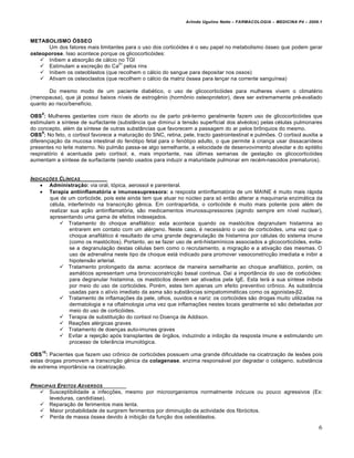 Arlindo Ugulino Netto – FARMACOLOGIA – MEDICINA P4 – 2009.1



METABOLISMO ÓSSEO
      Um dos fatores mais limitantes para o uso dos cortic€ides „ o seu papel no metabolismo €sseo que podem gerar
osteoporose. Isso acontece porque os glicocortic€ides:
    Inibem a absor‚ƒo de c…lcio no TGI
                                  2+
    Estimulam a excre‚ƒo do Ca pelos rins
    Inibem os osteoblastos (que recolhem o c…lcio do sangue para depositar nos ossos)
    Ativam os osteoclastos (que recolhem o c…lcio da matriz €ssea para lan‚ar na corrente sangu†nea)

       Do mesmo modo de um paciente diab„tico, o uso de glicocortic€ides para mulheres vivem o climat„rio
(menopausa), que j… possui baixos n†veis de estrog‰nio (horm‡nio osteoprotetor), deve ser extremamente pr„-avaliado
quanto ao risco/benef†cio.
    8
OBS : Mulheres gestantes com risco de aborto ou de parto pr„-termo geralmente fazem uso de glicocortic€ides que
estimulam a s†ntese de surfactante (substŒncia que diminui a tensƒo superficial dos alv„olos) pelas c„lulas pulmonares
do concepto, al„m da s†ntese de outras substŒncias que favorecem a passagem do ar pelos br‡nquios do mesmo.
     9
OBS : No feto, o cortisol favorece a matura‚ƒo do SNC, retina, pele, tracto gastrointestinal e pulmŠes. O cortisol auxilia a
diferen‚ia‚ƒo da mucosa intestinal do fen€tipo fetal para o fen€tipo adulto, o que permite Ž crian‚a usar dissacar†deos
presentes no leite materno. No pulmƒo passa-se algo semelhante, a velocidade de desenvovimento alveolar e do epit„lio
respirat€rio „ acentuada pelo cortisol; e, mais importante, nas ˆltimas semanas de gesta‚ƒo os glicocortic€ides
aumentam a s†ntese de surfactante (sendo usados para induzir a maturidade pulmonar em rec„m-nascidos prematuros).


INDICA‚‡ES CL…NICAS
     Administração: via oral, t€pica, aerossol e parenteral.
     Terapia antiinflamatória e imunossupressora: a resposta antiinflamat€ria de um MAINE „ muito mais r…pida
       que de um cortic€ide, pois este ainda tem que atuar no nˆcleo para s€ entƒo alterar a maquinaria enzim…tica da
       c„lula, interferindo na transcri‚ƒo g‰nica. Em contrapartida, o cortic€ide „ muito mais potente pois al„m de
       realizar sua a‚ƒo antiinflamat€ria, sƒo medicamentos imunossupressores (agindo sempre em n†vel nuclear),
       apresentando uma gama de efeitos indesejados.
            Tratamento do choque anafil…tico: esta acontece quando os mast€citos degranulam histamina ao
                entrarem em contato com um al„rgeno. Neste caso, „ necess…rio o uso de cortic€ides, uma vez que o
                choque anafil…tico „ resultado de uma grande degranula‚ƒo de histamina por c„lulas do sistema imune
                (como os mast€citos). Portanto, ao se fazer uso de anti-histam†nicos associados a glicocortic€ides, evita-
                se a degranula‚ƒo destas c„lulas bem como o recrutamento, a migra‚ƒo e a ativa‚ƒo das mesmas. O
                uso de adrenalina neste tipo de choque est… indicado para promover vasoconstric‚ƒo imediata e inibir a
                hipotensƒo arterial.
            Tratamento prolongado da asma: acontece de maneira semelhante ao choque anafil…tico, por„m, os
                asm…ticos apresentam uma broncoconstric‚ƒo basal continua. Da† a importŒncia do uso de cortic€ides:
                para degranular histamina, os mast€citos devem ser ativados pela IgE. Esta ter… a sua s†ntese inibida
                por meio do uso de cortic€ides. Por„m, estes tem apenas um efeito preventivo cr‡nico. As substŒncia
                usadas para o al†vio imediato da asma sƒo substŒncias simpatomim„ticas como os agonistas-β2.
            Tratamento de inflama‚Šes da pele, olhos, ouvidos e nariz: os cortic€ides sƒo drogas muito utilizadas na
                dermatologia e na oftalmologia uma vez que inflama‚Šes nestes locais geralmente s€ sƒo debeladas por
                meio do uso de cortic€ides.
            Terapia de substitui‚ƒo do cortisol no Doen‚a de Addison.
            Rea‚Šes al„rgicas graves
            Tratamento de doen‚as auto-imunes graves
            Evitar a rejei‚ƒo ap€s transplantes de €rgƒos, induzindo a inibi‚ƒo da resposta imune e estimulando um
                processo de tolerŒncia imunol€gica.
    10
OBS : Pacientes que fazem uso cr‡nico de cortic€ides possuem uma grande dificuldade na cicatriza‚ƒo de lesŠes pois
estas drogas promovem a transcri‚ƒo g‰nica da colagenase, enzima respons…vel por degradar o col…geno, substŒncia
de extrema importŒncia na cicatriza‚ƒo.


PRINCIPAIS EFEITOS ADVERSOS
     Susceptibilidade a infec‚Šes, mesmo por microorganismos normalmente in€cuos ou pouco agressivos (Ex:
       leveduras, candid†ase).
     Repara‚ƒo de ferimentos mais lenta.
     Maior probabilidade de surgirem ferimentos por diminui‚ƒo da actividade dos fibr€citos.
     Perda de massa €ssea devido Ž inibi‚ƒo da fun‚ƒo dos osteoblastos.

                                                                                                                          6
 