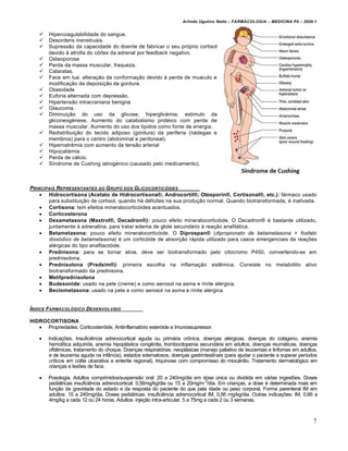 Arlindo Ugulino Netto – FARMACOLOGIA – MEDICINA P4 – 2009.1


       Hipercoagulabilidade do sangue.
       Desordens menstruais.
       Supressão da capacidade do doente de fabricar o seu próprio cortisol
        devido à atrofia do córtex da adrenal por feedback negativo.
       Osteoporose
       Perda da massa muscular, fraqueza.
       Cataratas.
       Face em lua: alteração da conformação devido à perda de musculo e
        modificação da depoisição da gordura.
       Obesidade
       Euforia alternada com depressão.
       Hipertensão intracraniana benigna
       Glaucoma.
       Diminuição do uso da glicose; hiperglicémia; estimulo da
        gliconeogénese. Aumento do catabolismo protéico com perda de
        massa muscular. Aumento do uso dos lípidos como fonte de energia.
       Redistribuição do tecido adiposo (gordura) da periferia (nádegas e
        membros) para o centro (abdominal e peritoneal).
       Hipernatrémia com aumento da tensão arterial
       Hipocaliémia
       Perda de cálcio.
       Síndrome de Cushing iatrogénico (causado pelo medicamento).



PRINCIPAIS REPRESENTANTES DO G RUPO DOS GLICOCORTIC†IDES
     Hidrocortisona (Acetato de Hidrocortisona®, Androcortil®, Otosporin®, Cortisonal®, etc.): fármaco usado
       para substituição de cortisol, quando há déficites na sua produção normal. Quando biotransformada, é inativada.
     Cortisona: tem efeitos mineralocorticóides acentuados.
     Corticosterona
     Dexametasona (Maxtrol®, Decadron®): pouco efeito mineralocorticóide. O Decadron® é bastante utilizado,
       juntamente à adrenalina, para tratar edema de glote secundário à reação anafilática.
     Betametasona: pouco efeito mineralocorticóide. O Diprospan® (dipropionato de betametasona + fosfato
       dissódico de betametasona) é um corticóide de absorção rápida utilizado para casos emergenciais de reações
       alérgicas do tipo anafilactóide.
     Prednisona: para se tornar ativa, deve ser biotransformado pelo citocromo P450, convertendo-se em
       prednisolona.
     Prednisolona (Predsim®): primeira escolha na inflamação sistêmica. Consiste no metabólito ativo
       biotransformado da prednisona.
     Metilprednisolona
     Budesonide: usado na pele (creme) e como aerosol na asma e rinite alérgica.
     Beclometasona: usado na pele e como aerosol na asma e rinite alérgica.


…NDICE FARMACOL†GICO DESENVOLVIDO

HIDROCORTISONA
    Propriedades. Corticosteróide, Antiinflamatório esteróide e Imunossupressor.

       Indicações. Insuficiência adrenocortical aguda ou primária crônica, doenças alérgicas, doenças do colágeno, anemia
        hemolítica adquirida, anemia hipoplástica congênita, trombocitopenia secundária em adultos, doenças reumáticas, doenças
        oftálmicas, tratamento do choque. Doenças respiratórias, neoplásicas (manejo paliativo de leucemias e linfomas em adultos,
        e de leucemia aguda na infância), estados edematosos, doenças gastrintestinais (para ajudar o paciente a superar períodos
        críticos em colite ulcerativa e enterite regional), triquinose com compromisso do miocárdio. Tratamento dermatológico em
        crianças e lesões de face.

       Posologia. Adultos comprimidos/suspensão oral: 20 a 240mg/dia em dose única ou dividida em várias ingestões. Doses
        pediátricas insuficiência adrenocortical: 0,56mg/kg/dia ou 15 a 20mg/m 2/dia. Em crianças, a dose é determinada mais em
        função da gravidade do estado e da resposta do paciente do que pela idade ou peso corporal. Forma parenteral IM em
        adultos: 15 a 240mg/dia. Doses pediátricas: insuficiência adrenocortical IM, 0,56 mg/kg/dia. Outras indicações: IM, 0,66 a
        4mg/kg a cada 12 ou 24 horas. Adultos: injeção intra-articular, 5 a 75mg a cada 2 ou 3 semanas.



                                                                                                                                7
 