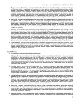Arlindo Ugulino Netto – FARMACOLOGIA – MEDICINA P4 – 2009.1


       Reações adversas. O risco de que sejam provocadas reações adversas com doses farmacológicas aumenta com a duração
        do tratamento ou com a freqüência da administração, e em menor grau com a dose. A administração local reduz, mas não
        elimina, o risco de efeitos sistêmicos. Requerem atenção médica se forem provocados durante o uso prolongado: úlcera
        péptica, pancreatite, acne ou problemas cutâneos, síndrome de Cushing, arritmias, alterações do ciclo menstrual, debilidade
        muscular, náuseas ou vômitos, estrias avermelhadas, hematomas não-habituais, feridas que não cicatrizam. São de
        incidência menos freqüente: visão turva ou diminuída, diminuição do crescimento em crianças e adolescentes, aumento da
        sede, incômodo, queimação, adormecimento, dor ou formigamento perto do local da injeção, alucinações, depressões ou
        outras mudanças do estado anímico, hipotensão, urticária, sensação de falta de ar, rubor no rosto ou bochechas.

       Precauções. Não é recomendável a administração de vacinas de vírus vivos a pacientes que recebem doses farmacológicas
        de corticóides, dado que a reprodução dos vírus da vacina pode potencializar-se. Durante o tratamento, aumenta o risco de
        infecção e, em pacientes pediátricos ou geriátricos, o de efeitos adversos. É recomendável a administração de dose mínima
        eficaz durante o tratamento mais curto possível. Não é recomendável a injeção na articulação onde tenha havido ou esteja
        em andamento uma infecção. É muito provável que os pacientes de idade avançada em tratamento com corticóides
        desenvolvam hipertensão. Além disso, os idosos, principalmente mulheres, são mais propensos a apresentar osteoporose
        induzida por corticóides.

       Interações. O uso simultâneo com paracetamol aumenta a formação de um metabólito hepatotóxico deste, portanto aumenta
        o risco de hepatotoxicidade. O uso com analgésicos não-esteróides (AINE) pode aumentar o risco de úlcera ou hemorragia
        gastrintestinal.O risco de edema pode aumentar com o uso simultâneo de andrógenos ou esteróides anabólitos. Diminui os
        efeitos dos anticoagulantes derivados da cumarina, heparina, estreptoquinase ou uroquinase. Os antidepressivos tricíclicos
        não aliviam e podem exacerbar as perturbações mentais induzidas pelos corticóides. Podem aumentar a concentração de
        glicose no sangue, razão pela qual será necessário adequar a dose de insulina ou de hipoglicemiantes orais. Os
        anticoncepcionais orais ou estrogênios aumentam a meia-vida dos corticóides e, por isso, seus efeitos tóxicos.Os glicosídeos
        digitálicos aumentam o risco de arritmias. O uso de outros imunossupressores com doses imunopressoras de corticóides
        pode aumentar o risco de infecção e a possibilidade de desenvolvimento de linfomas e outros distúrbios linfoproliferativos.

       Contra-indicações. Para injeção intra-articular: anterior à artroplastina articular, transtornos da coagulação sangüínea, fratura
        intra-ocular, articulação instável. Infecção fúngica sistêmica. Hipersensibilidade aos componentes. Para todas as indicações
        deve-se avaliar a relação risco-benefício em presença de AIDS, cardiopatia, insuficiência cardíaca congestiva, hipertensão,
        diabetes mellitus, glaucoma de ângulo aberto, disfunção hepática, miastenia gravis, hipertireoidismo, osteoporose, lúpus
        eritematoso, TBC ativa, disfunção renal severa.


DEXAMETASONA
    Propriedades. Antiinflamatório esteróide e imunossupressor.

       Indicações. É indicada no tratamento de várias patologias devido a seus efeitos antiinflamatórios e imunossupressores;
        proporciona um alívio sintomático, porém não tem efeito sobre o desenvolvimento da doença subjacente. Terapêutica
        substitutiva no tratamento de insuficiência supra-renal. Diagnóstico da síndrome de Cushing. Isquemia cerebral. Prevenção
        da Síndrome de membrana hialina (aceleração da maturação pulmonar fetal). Tratamento da síndrome de angústia
        respiratória em adultos por insuficiência pulmonar pós-traumática. Tratamento do choque por insuficiência adrenocortical e
        como coadjuvante no tratamento do choque associado com reações anafiláticas. É selecionável quando se requer um
        corticóide de ação prolongada.

       Posologia. Adultos - via oral: 500mg (0,5mg) a 9mg/dia em 1 só dose ou fracionada em várias doses. Doses pediátricas:
        0,0233mg/kg ou 0,67mg/m 2 ao dia fracionada em 3 doses. Em crianças e adolecentes o tratamento crônico com
        dexametasona, tanto em doses fisiológicas como farmacológicas pode produzir inibição do crescimento. Teste diagnóstico da
        Síndrome de Cushing: oral: 1mg em 1 só dose à noite ou 0,5mg a cada 6 horas durante 48 horas. Parenteral: adultos: injeção
        intra-articular ou em tecidos moles: 4 a 16mg repetidas a cada 1 a 3 semanas; intramuscular: 8 a 16mg com intervalos de 1 a
        3 semanas. Não foi estabelecida a dose para crianças.

       Reações adversas. O risco de se produzirem reações adversas, tanto sistêmicas quanto locais, aumenta com a duração do
        tratamento ou com a frequência de administração. As perturbações psíquicas também podem estar relacionadas com a dose.
        Com a injeção local podem aparecer lesões em tecidos articulares ou reações alérgicas locais. São de incidência menos
        freqüente: visão turva, polidipsia, diminuição do crescimento em crianças e adolecentes, ardor, dor e formigamento na região
        da injeção, perturbações psíquicas (obnubilações, paranóia, psicose, ilusões, delírio), erupção cutânea. Durante o uso a
        longo prazo podem ocorrer: ardor abdominal, melena, Síndrome de Cushing, hipertensão, cãibras, mialgias, náuseas,
        vômitos, debilidade muscular, miopatia por esteróides, hematomas não habituais.

       Precauções. Considerar que aumenta o risco de infecção durante o tratamento; em pacientes geriátricos e pediátricos
        aumenta o risco de reações adversas. As injeções intraarticulares serão repetidas com uma freqüência não superior a 3
        semanas. Após cada uma, deverá ser feito repouso. Não foram descritos problemas na lactação com doses fisiológicas
        baixas, porém doses maiores excretam-se no leite materno e podem causar diminuição do crescimento de crianças e inibição
        da produção de esteróides andrógenos.

       Interações. Aumenta o risco de hepatoxicidade quando empregada simultaneamente com doses elevadas de paracetamol ou
        em tratamentos crônicos. Aumenta o risco de úlcera ou hemorragia gastrintestinal com os antiinflamatórios não esteróides

                                                                                                                                       8
 