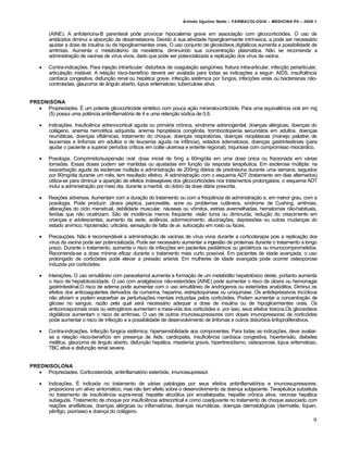Arlindo Ugulino Netto – FARMACOLOGIA – MEDICINA P4 – 2009.1


        (AINE). A anfotericina-B parenteral pode provocar hipocalemia grave em associação com glicocorticóides. O uso de
        antiácidos diminui a absorção da dexametasona. Devido à sua atividade hiperglicemiante intrínseca, a pode ser necessário
        ajustar a dose de insulina ou de hipoglicemiantes orais. O uso conjunto de glicosídeos digitálicos aumenta a possibilidade de
        arritmias. Aumenta o metabolismo da mexiletina, diminuindo sua concentração plasmática. Não se recomenda a
        administração de vacinas de vírus vivos, dado que pode ser potencializada a replicação dos vírus da vacina.

       Contra-indicações. Para injeção intrarticular: distúrbios de coagulação sangüínea, fratura intra-articular, infecção periarticular,
        articulação instável. A relação risco-benefício deverá ser avaliada para todas as indicações a seguir: AIDS, insuficiência
        cardíaca congestiva, disfunção renal ou hepática grave, infecção sistêmica por fungos, infecções virais ou bacterianas não-
        controladas, glaucoma de ângulo aberto, lúpus eritematoso, tuberculose ativa.


PREDNISONA
    Propriedades. É um potente glicocorticóide sintético com pouca ação mineralocorticóide. Para uma equivalência oral em mg
     (5) possui uma potência antiinflamatória de 4 e uma retenção sódica de 0,8.

       Indicações. Insuficiênca adrenocortical aguda ou primária crônica, síndrome adrenogenital, doenças alérgicas, doenças do
        colágeno, anemia hemolítica adquirida, anemia hipoplásica congênita, trombocitopenia secundária em adultos, doenças
        reumáticas, doenças oftálmicas, tratamento do choque, doenças respiratórias, doenças neoplásicas (manejo paliativo de
        leucemias e linfomas em adultos e de leucemia aguda na infância), estados edematosos, doenças gastrintestinais (para
        ajudar o paciente a superar períodos críticos em colite ulcerosa e enterite regional), triquinose com compromisso miocárdico.

       Posologia. Comprimido/suspensão oral: dose inicial de 5mg a 60mg/dia em uma dose única ou fracionada em várias
        tomadas. Essas doses podem ser mantidas ou ajustadas em função da resposta terapêutica. Em esclerose múltipla: na
        exacerbação aguda da esclerose múltipla a administração de 200mg diários de prednisona durante uma semana, seguidos
        por 80mg/dia durante um mês, tem resultado efetivo. A administração com o esquema ADT (tratamento em dias alternados)
        utiliza-se para diminuir a aparição de efeitos indesejáveis dos glicocorticóides nos tratamentos prolongados; o esquema ADT
        inclui a administração por meio dia, durante a manhã, do dobro da dose diária prescrita.

       Reações adversas. Aumentam com a duração do tratamento ou com a freqüência de administração e, em menor grau, com a
        posologia. Pode produzir: úlcera péptica, pancreatite, acne ou problemas cutâneos, síndrome de Cushing, arritmias,
        alterações do ciclo menstrual, debilidade muscular, náuseas ou vômitos, estrias avermelhadas, hematomas não-habituais,
        feridas que não cicatrizam. São de incidência menos freqüente: visão turva ou diminuída, redução do crescimento em
        crianças e adolescentes, aumento da sede, ardência, adormecimento, alucinações, depressões ou outras mudanças do
        estado anímico, hipotensão, urticária, sensação de falta de ar, sufocação em rosto ou faces.

       Precauções. Não é recomendável a administração de vacinas de vírus vivos durante a corticoterapia pois a replicação dos
        vírus da vacina pode ser potencializada. Pode ser necessário aumentar a ingestão de proteínas durante o tratamento a longo
        prazo. Durante o tratamento, aumenta o risco de infecções em pacientes pediátricos ou geriátricos ou imunocomprometidos.
        Recomenda-se a dose mínima eficaz durante o tratamento mais curto possível. Em pacientes de idade avançada, o uso
        prolongado de corticóides pode elevar a pressão arterial. Em mulheres de idade avançada pode ocorrer osteoporose
        induzida por corticóides.

       Interações. O uso simultâneo com paracetamol aumenta a formação de um metabólito hepatotóxico deste, portanto aumenta
        o risco de hepatotoxicidade. O uso com analgésicos não-esteróides (AINE) pode aumentar o risco de úlcera ou hemorragia
        gastrintestinal.O risco de edema pode aumentar com o uso simultâneo de andrógenos ou esteróides anabólitos. Diminui os
        efeitos dos anticoagulantes derivados da cumarina, heparina, estreptoquinase ou uroquinase. Os antidepressivos tricíclicos
        não aliviam e podem exacerbar as perturbações mentais induzidas pelos corticóides. Podem aumentar a concentração de
        glicose no sangue, razão pela qual será necessário adequar a dose de insulina ou de hipoglicemiantes orais. Os
        anticoncepcionais orais ou estrogênios aumentam a meia-vida dos corticóides e, por isso, seus efeitos tóxicos.Os glicosídeos
        digitálicos aumentam o risco de arritmias. O uso de outros imunossupressores com doses imunopressoras de corticóides
        pode aumentar o risco de infecção e a possibilidade de desenvolvimento de linfomas e outros distúrbios linfoproliferativos.

       Contra-indicações. Infecção fúngica sistêmica, hipersensibilidade aos componentes. Para todas as indicações, deve avaliar-
        se a relação risco-benefício em presença de Aids, cardiopatia, insuficiência cardíaca congestiva, hipertensão, diabetes
        mellitus, glaucoma de ângulo aberto, disfunção hepática, miastenia gravis, hipertireoidismo, osteoporose, lúpus eritematoso,
        TBC ativa e disfunção renal severa.


PREDNISOLONA
    Propriedades. Corticosteróide, antiinflamatório esteróide, imunossupressor.

       Indicações. É indicada no tratamento de várias patologias por seus efeitos antiinflamatórios e imunossupressores;
        proporciona um alívio sintomático, mas não tem efeito sobre o desenvolvimento da doença subjacente. Terapêutica substituta
        no tratamento de insuficiência supra-renal, hepatite alcoólica por encefalopatia, hepatite crônica ativa, necrose hepática
        subaguda. Tratamento de choque por insuficiência adrecortical e como coadjuvante no tratamento de choque associado com
        reações anafiláticas, doenças alérgicas ou inflamatórias, doenças reumáticas, doenças dermatológicas (dermatite, líquen,
        pênfigo, psoríase) e doença do colágeno.
                                                                                                                                         9
 