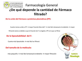 ¿De qué depende la cantidad de Fármaco
filtrado?
De la unión del Fármaco a proteínas plasmáticas (PP):
Cuanto menos unido a PP → mayor fracción libre del F → más fácil atravesará el endotelio → mayor
filtración (esto es debido a que la fracción de F no ligado a PP es la que se filtra)
De la liposolubilidad del F:
Cuanto más liposoluble → más fácil se filtrará
Del tamaño de la molécula:
más pequeña → más fácil atravesará endotelio → mayor filtración
Farmacología General
 