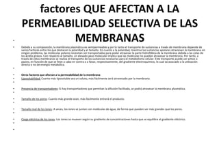 factores QUE AFECTAN A LA
PERMEABILIDAD SELECTIVA DE LAS
MEMBRANAS•
• Debido a su composición, la membrana plasmática es semipermeable y por lo tanto el transporte de sustancias a través de membrana depende de
varios factores entre los que destacan la polaridad y el tamaño. En cuanto a la polaridad, mientras las sustancias apolares atraviesan la membrana sin
ningún problema, las moléculas polares necesitan ser transportadas para poder atravesar la parte hidrofóbica de la membrana debida a las colas de
los ácidos grasos. Con respecto al tamaño, un elevado peso molecular implica que las moléculas no puedan atravesar la membrana. Por tanto, a
través de estas membranas se realiza el transporte de las sustancias necesarias para el metabolismo celular. Este transporte puede ser activo o
pasivo, en función de que se lleve a cabo en contra o a favor, respectivamente, del gradiente electroquímico, lo cual va asociado a la utilización
directa o no de energía metabólica.
•
• Otros factores que afectan a la permeabilidad de la membrana:
• Liposolubilidad: Cuanto más liposoluble sea un soluto, más fácilmente será atravesado por la membrana.
•
• Presencia de transportadores: Si hay transportadores que permitan la difusión facilitada, se podrá atravesar la membrana plasmática.
•
• Tamaño de los poros: Cuanto más grande sean, más fácilmente entrará el producto.
•
• Tamaño real de los iones: A veces, los iones se juntan con moléculas de agua, de forma que pueden ser más grandes que los poros.
•
• Carga eléctrica de los iones: Los iones se mueven según su gradiente de concentraciones hasta que se equilibra el gradiente eléctrico.
•
•
 