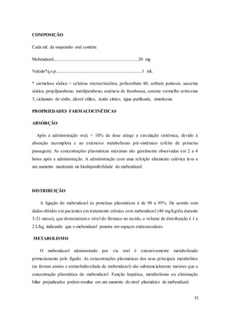 11
COMPOSIÇÃO
Cada mL da suspensão oral contém:
Mebendazol...........................................................................20 mg
Veículo*q.s.p............................................................................1 mL
* carmelose sódica + celulose microcristalina, polissorbato 80, sorbato potássio, sacarina
sódica, propilparabeno, metilparabeno, essência de framboesa, corante vermelho eritrosina
3, ciclamato de sódio, álcool etílico, ácido cítrico, água purificada, simeticona.
PROPRIEDADES FARMACOCINÉTICAS
ABSORÇÃO
Após a administração oral, < 10% da dose atinge a circulação sistêmica, devido à
absorção incompleta e ao extensivo metabolismo pré-sistêmico (efeito de primeira
passagem). As concentrações plasmáticas máximas são geralmente observadas em 2 a 4
horas após a administração. A administração com uma refeição altamente calórica leva a
um aumento moderado na biodisponibilidade do mebendazol.
DISTRIBUIÇÃO
A ligação do mebendazol às proteínas plasmáticas é de 90 a 95%. De acordo com
dados obtidos em pacientes em tratamento crônico com mebendazol (40 mg/kg/dia durante
3-21 meses), que demonstram o nível do fármaco no tecido, o volume de distribuição é 1 a
2 L/kg, indicando que o mebendazol penetra em espaços extravasculares.
METABOLISMO
O mebendazol administrado por via oral é extensivamente metabolizado
primariamente pelo fígado. As concentrações plasmáticas dos seus principais metabólitos
(as formas amino e aminohidroxilada de mebendazol) são substancialmente maiores que a
concentração plasmática do mebendazol. Função hepática, metabolismo ou eliminação
biliar prejudicados podem resultar em um aumento do nível plasmático de mebendazol.
 