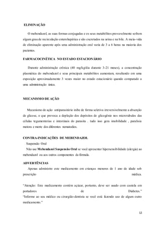 12
ELIMINAÇÃO
O mebendazol, as suas formas conjugadas e os seus metabólitos provavelmente sofrem
algum grau de recirculação enterohepática e são excretados na urina e na bile. A meia-vida
de eliminação aparente após uma administração oral varia de 3 a 6 horas na maioria dos
pacientes.
FARMACOCINÉTICA NO ESTADO ESTACIONÁRIO
Durante administração crônica (40 mg/kg/dia durante 3-21 meses), a concentração
plasmática do mebendazol e seus principais metabólitos aumentam, resultando em uma
exposição aproximadamente 3 vezes maior no estado estacionário quando comparado a
uma administração única.
MECANISMO DE AÇÃO
Mecanismo de ação antiparasitário inibe de forma seletiva irreversivelmente a absorção
de glicose, o que provoca a depleção dos depósitos de glicogênio nos microtubulos das
células tegumenterias e intestinais do parasita . tudo isso gera imobilidade , paralisia
motora e morte dos diferentes nematodios.
CONTRA-INDICAÇÕES DE MEBENDAZOL
Suspensão Oral
Não use Mebendazol Suspensão Oral se você apresentar hipersensibilidade (alergia) ao
mebendazol ou aos outros componentes da fórmula.
ADVERTÊNCIAS
Apenas administre este medicamento em crianças menores de 1 ano de idade sob
prescrição médica.
“Atenção: Este medicamento contém açúcar, portanto, deve ser usado com cautela em
portadores de Diabetes.”
“Informe ao seu médico ou cirurgião-dentista se você está fazendo uso de algum outro
medicamento.”
 