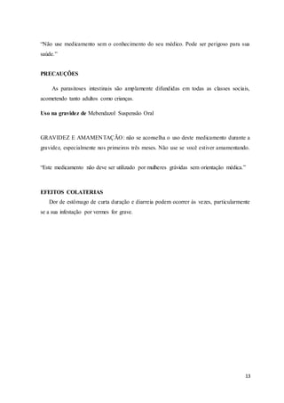 13
“Não use medicamento sem o conhecimento do seu médico. Pode ser perigoso para sua
saúde.”
PRECAUÇÕES
As parasitoses intestinais são amplamente difundidas em todas as classes sociais,
acometendo tanto adultos como crianças.
Uso na gravidez de Mebendazol Suspensão Oral
GRAVIDEZ E AMAMENTAÇÃO: não se aconselha o uso deste medicamento durante a
gravidez, especialmente nos primeiros três meses. Não use se você estiver amamentando.
“Este medicamento não deve ser utilizado por mulheres grávidas sem orientação médica.”
EFEITOS COLATERIAS
Dor de estômago de curta duração e diarreia podem ocorrer às vezes, particularmente
se a sua infestação por vermes for grave.
 