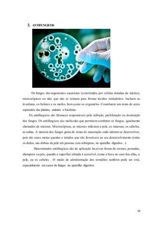 14
2. ANTIFUNGICOS
Os fungos são organismos eucariotas (constituídos por células dotadas de núcleo),
microscópicos ou não, que não se reúnem para formar tecidos verdadeiros. Incluem as
leveduras, os bolores e os mofos, bem como os cogumelos. Constituem um reino de seres
separados das plantas, animais e bactérias.
Os antifúngicos são fármacos responsáveis pela inibição, proliferação ou destruição
dos fungos. Os antifúngicos são moléculas que permitem combater os fungos, igualmente
chamados de micoses. Microscópicas, as micoses infectam a pele, as mucosas, os cabelos,
as unhas. A maioria dos fungos gosta de zonas de maceração onde adoram se desenvolver,
pois são esses meios quentes e úmidos que são favoráveis ao seu desenvolvimento (entre
os dedos, nas dobras da pele em pessoas com sobrepeso, no aparelho digestivo...).
Determinados antifúngicos são de aplicação local em forma de cremes, pomadas,
shampoos ou pós, quando a superfice afetada é acessível, como a boca no caso das aftas, a
pele, ou os cabelos . O modo de administração dos remédios também pode ser oral,
especialmente em casos de fungos no aparelho digestivo.
 