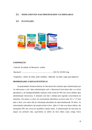 15
2.1. MEDICAMENTOS MAIS PROCRURADOS NAS DROGARIAS
2.2. FLUCONAZOL
COMPOSIÇÃO
Cada mL da solução de fluconazol contém:
fluconazol ................................................................... (D.C.B.: 04109) 2mg
Excipientes: cloreto de sódio, ácido clorídrico, hidróxido de sódio e água para injetáveis.
PROPRIEDADES FARMACOCINÉTICAS
As propriedades farmacocinéticas do fluconazol são similares após administração por
via intravenosa e oral. Após administração oral, o fluconazol é bem absorvido e os níveis
plasmáticos e de biodisponibilidade sistêmica estão acima de 90% dos níveis obtidos após
administração intravenosa. A absorção oral não é afetada pela ingestão concomitante de
alimentos. Em jejum, os picos de concentração plasmática ocorrem entre 0,5 e 1,5 hora
após a dose, com meia-vida de eliminação plasmática de aproximadamente 30 horas. As
concentrações plasmáticas são proporcionais à dose. Após 4-5 dias com doses diárias, são
alcançados 90% dos níveis de equilíbrio (steady state). A administração de uma dose de
ataque (no primeiro dia), equivalente ao dobro da dose diária usual, atinge níveis
 