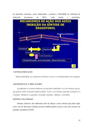 17
de elementos essenciais, como aminoácidos e potássio e dificuldade de utilização de
moléculas precursoras do DNA, como purina e pirimidina.
CONTRA-INDICAÇÃO
Hipersensibilidade aos compostos triazólicos. Evitar a co-administração com cisaprida.
ADVERTÊNCIAS E PRECAUÇÕES
Acompanhar as enzimas hepáticas em pacientes debilitados ou com doenças graves,
que podem exibir raramente hepatoxicidade. Evitar o uso durante agravidez (categoria C)
e lactação. Monitorar os pacientes recebendo astemizol, rifabutin e tracolimus.
EFEITOS COLATERAIS
Náuseas, diarreia e dor abdominal. Dor de cabeça é outro sintoma que pode surgir
com o uso do fluconazol. Reações de pele também podem ocorrer e são mais comuns em
pacientes portadores do HIV.
 