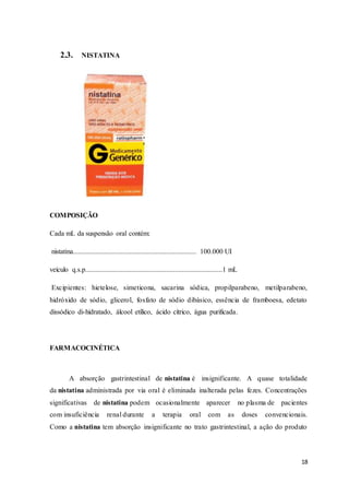 18
2.3. NISTATINA
COMPOSIÇÃO
Cada mL da suspensão oral contém:
nistatina...................................................................... 100.000 UI
veículo q.s.p..............................................................................1 mL
Excipientes: hietelose, simeticona, sacarina sódica, propilparabeno, metilparabeno,
hidróxido de sódio, glicerol, fosfato de sódio dibásico, essência de framboesa, edetato
dissódico di-hidratado, álcool etílico, ácido cítrico, água purificada.
FARMACOCINÉTICA
A absorção gastrintestinal de nistatina é insignificante. A quase totalidade
da nistatina administrada por via oral é eliminada inalterada pelas fezes. Concentrações
significativas de nistatina podem ocasionalmente aparecer no plasma de pacientes
com insuficiência renal durante a terapia oral com as doses convencionais.
Como a nistatina tem absorção insignificante no trato gastrintestinal, a ação do produto
 