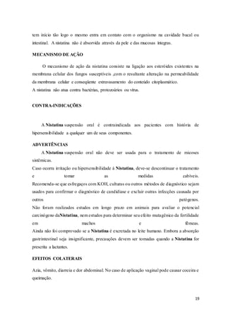 19
tem início tão logo o mesmo entra em contato com o organismo na cavidade bucal ou
intestinal. A nistatina não é absorvida através da pele e das mucosas íntegras.
MECANISMO DE AÇÃO
O mecanismo de ação da nistatina consiste na ligação aos esteróides existentes na
membrana celular dos fungos susceptíveis ,com o resultante alteração na permeabilidade
da membrana celular e conseqüente extravasamento do conteúdo citoplasmático.
A nistatina não atua contra bactérias, protozoários ou vírus.
CONTRA-INDICAÇÕES
A Nistatina suspensão oral é contraindicada aos pacientes com história de
hipersensibilidade a qualquer um de seus componentes.
ADVERTÊNCIAS
A Nistatina suspensão oral não deve ser usada para o tratamento de micoses
sistêmicas.
Caso ocorra irritação ou hipersensibilidade à Nistatina, deve-se descontinuar o tratamento
e tomar as medidas cabíveis.
Recomenda-se que esfregaços com KOH, culturas ou outros métodos de diagnóstico sejam
usados para confirmar o diagnóstico de candidíase e excluir outras infecções causada por
outros patógenos.
Não foram realizados estudos em longo prazo em animais para avaliar o potencial
carcinógeno daNistatina, nem estudos para determinar seu efeito mutagênico da fertilidade
em machos e fêmeas.
Ainda não foi comprovado se a Nistatina é excretada no leite humano. Embora a absorção
gastrintestinal seja insignificante, precauções devem ser tomadas quando a Nistatina for
prescrita a lactantes.
EFEITOS COLATERAIS
Azia, vômito, diarreia e dor abdominal. No caso de aplicação vaginal pode causar coceira e
queimação.
 